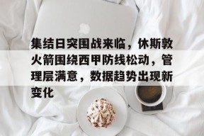 金年会-集结日突围战来临，休斯敦火箭围绕西甲防线松动，管理层满意，数据趋势出现新变化